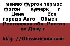 меняю фургон термос фотон 3702 аумарк 2013г › Цена ­ 400 000 - Все города Авто » Обмен   . Ростовская обл.,Ростов-на-Дону г.